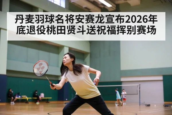 丹麦羽球名将安赛龙宣布2026年底退役桃田贤斗送祝福挥别赛场