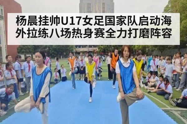 杨晨挂帅U17女足国家队启动海外拉练八场热身赛全力打磨阵容